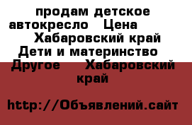 продам детское автокресло › Цена ­ 2 500 - Хабаровский край Дети и материнство » Другое   . Хабаровский край